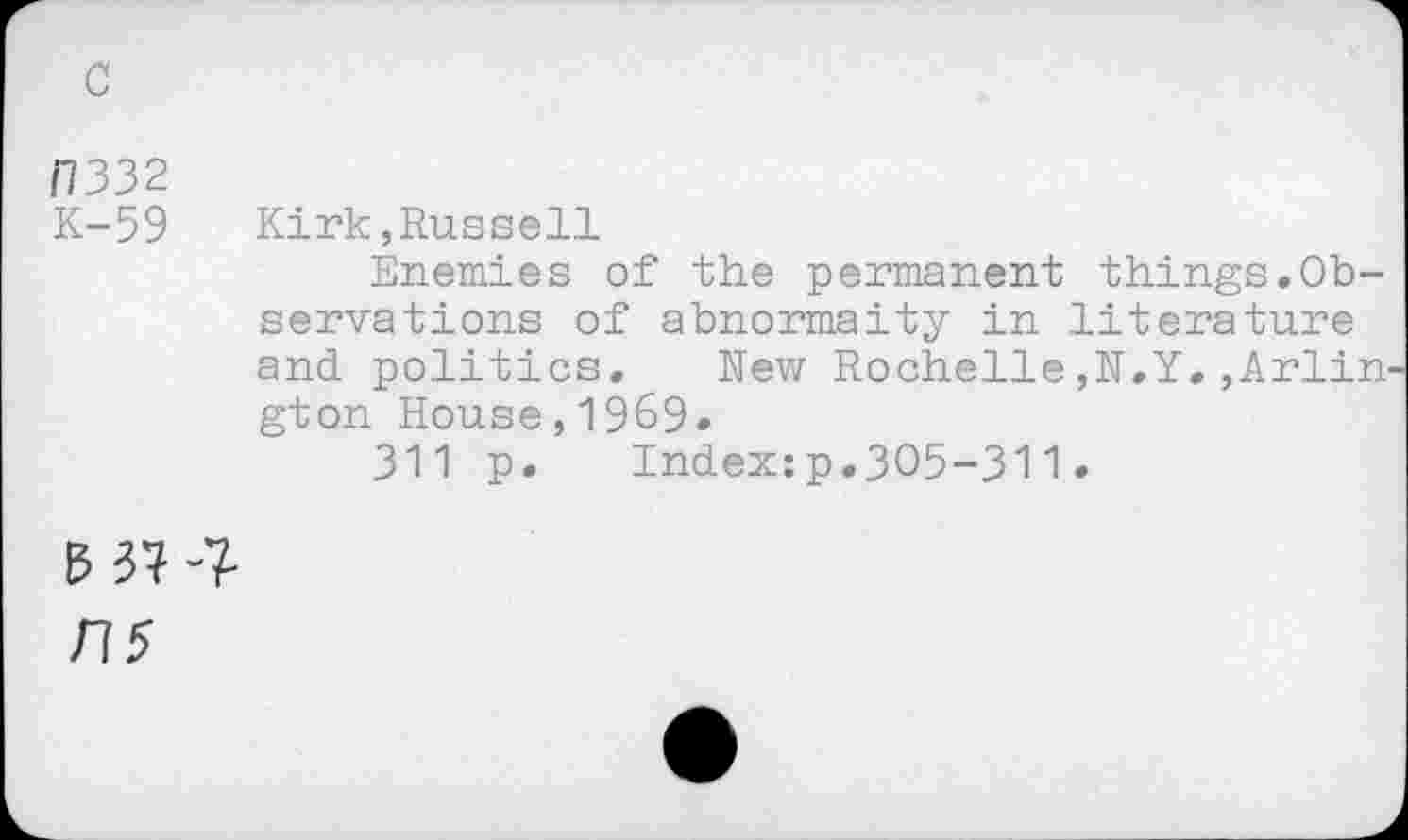 ﻿/7332
K-59 Kirk,Russell
Enemies of the permanent things.Observations of abnormaity in literature and politics. New Rochelle,N.Y.,Arlin gton House,1969.
311 p. Index:p.305-311.
B37-7-
775